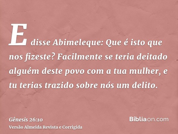 E disse Abimeleque: Que é isto que nos fizeste? Facilmente se teria deitado alguém deste povo com a tua mulher, e tu terias trazido sobre nós um delito.
