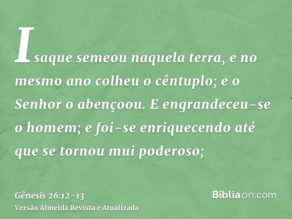 Isaque semeou naquela terra, e no mesmo ano colheu o cêntuplo; e o Senhor o abençoou.E engrandeceu-se o homem; e foi-se enriquecendo até que se tornou mui poder