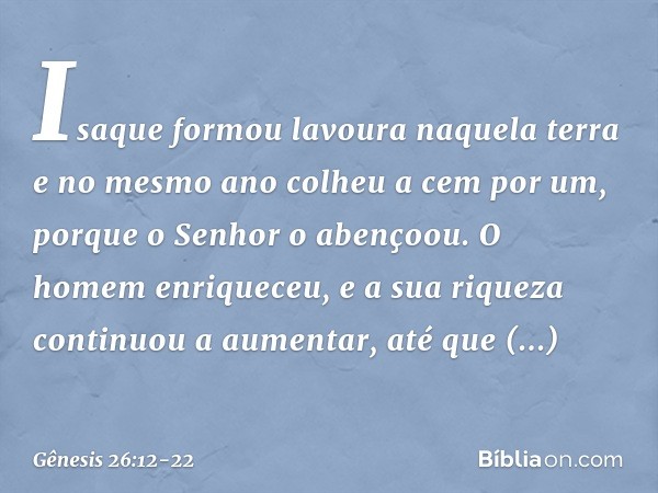 Isaque formou lavoura naquela terra e no mesmo ano colheu a cem por um, porque o Senhor o abençoou. O homem enriqueceu, e a sua riqueza conti­nuou a aumentar, a