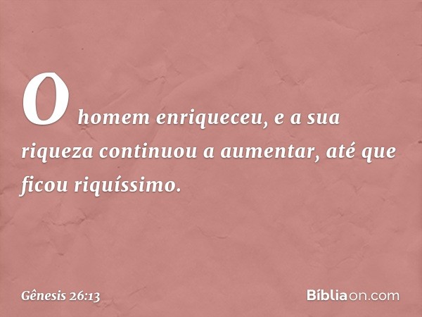 O homem enriqueceu, e a sua riqueza conti­nuou a aumentar, até que ficou riquíssimo. -- Gênesis 26:13