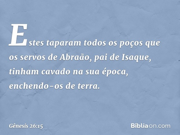 Estes taparam todos os poços que os servos de Abraão, pai de Isaque, tinham cavado na sua época, enchendo-os de terra. -- Gênesis 26:15