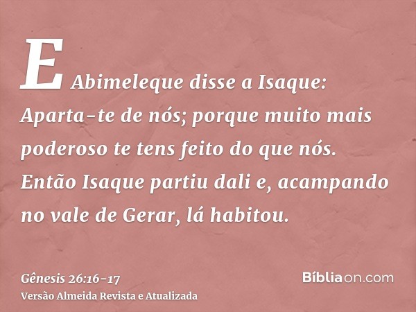 E Abimeleque disse a Isaque: Aparta-te de nós; porque muito mais poderoso te tens feito do que nós.Então Isaque partiu dali e, acampando no vale de Gerar, lá ha