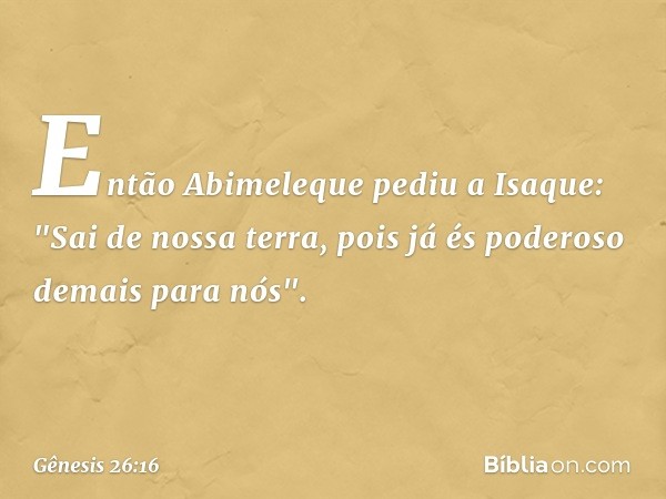 Então Abimeleque pediu a Isaque: "Sai de nossa terra, pois já és poderoso demais para nós". -- Gênesis 26:16