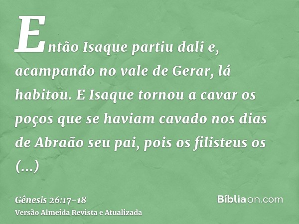 Então Isaque partiu dali e, acampando no vale de Gerar, lá habitou.E Isaque tornou a cavar os poços que se haviam cavado nos dias de Abraão seu pai, pois os fil