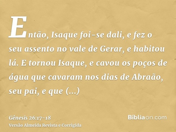 Então, Isaque foi-se dali, e fez o seu assento no vale de Gerar, e habitou lá.E tornou Isaque, e cavou os poços de água que cavaram nos dias de Abraão, seu pai,