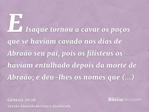 E Isaque tornou a cavar os poços que se haviam cavado nos dias de Abraão seu pai, pois os filisteus os haviam entulhado depois da morte de Abraão; e deu-lhes os