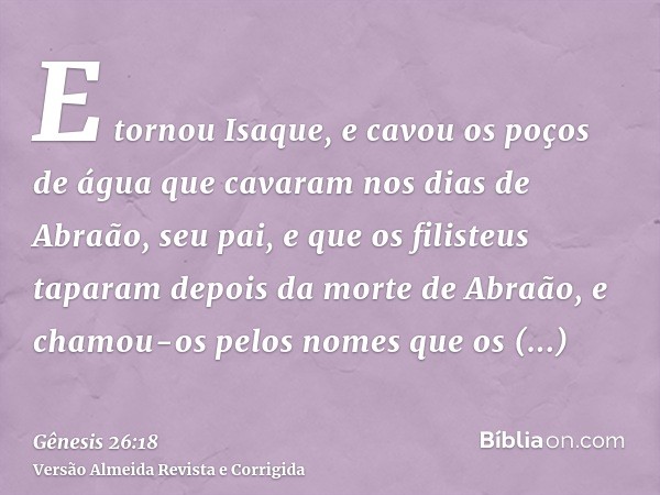 E tornou Isaque, e cavou os poços de água que cavaram nos dias de Abraão, seu pai, e que os filisteus taparam depois da morte de Abraão, e chamou-os pelos nomes