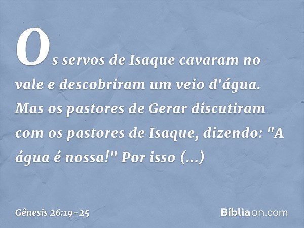 Os servos de Isaque cavaram no vale e descobriram um veio d'água. Mas os pastores de Gerar discutiram com os pastores de Isaque, dizendo: "A água é nossa!" Por 