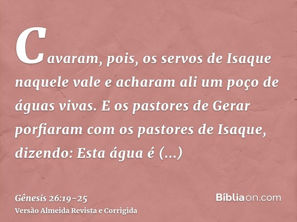 Cavaram, pois, os servos de Isaque naquele vale e acharam ali um poço de águas vivas.E os pastores de Gerar porfiaram com os pastores de Isaque, dizendo: Esta á