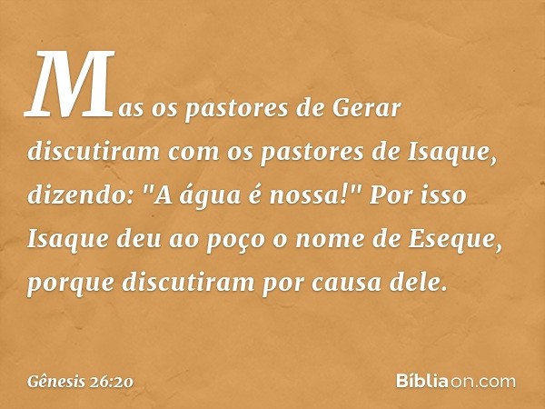 Mas os pastores de Gerar discutiram com os pastores de Isaque, dizendo: "A água é nossa!" Por isso Isaque deu ao poço o nome de Eseque, porque discutiram por ca