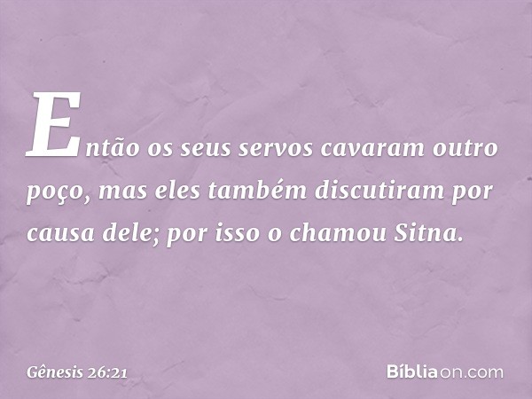 Então os seus servos cavaram outro poço, mas eles também discutiram por causa dele; por isso o chamou Sitna. -- Gênesis 26:21