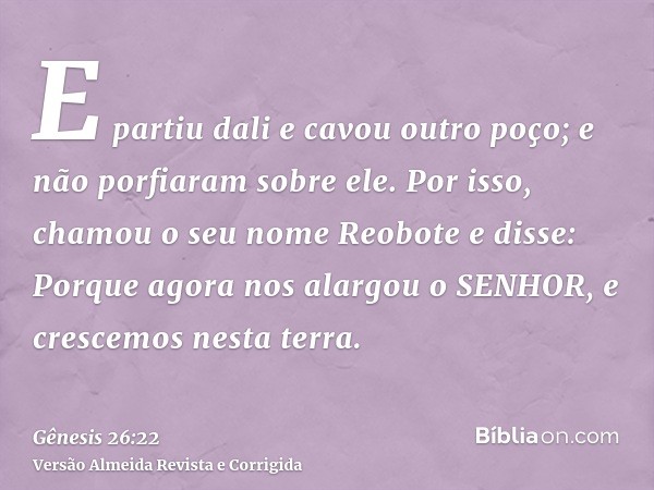 E partiu dali e cavou outro poço; e não porfiaram sobre ele. Por isso, chamou o seu nome Reobote e disse: Porque agora nos alargou o SENHOR, e crescemos nesta t