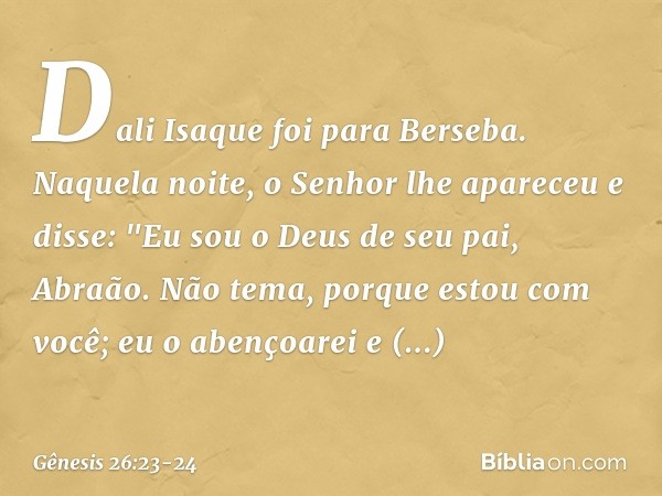 Dali Isaque foi para Berseba. Naque­la noite, o Senhor lhe apareceu e disse: "Eu sou o Deus de seu pai, Abraão. Não tema, porque estou com você; eu o abençoarei