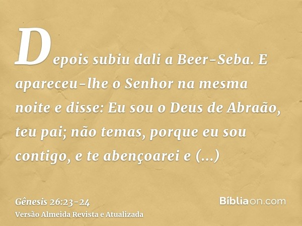 Depois subiu dali a Beer-Seba.E apareceu-lhe o Senhor na mesma noite e disse: Eu sou o Deus de Abraão, teu pai; não temas, porque eu sou contigo, e te abençoare