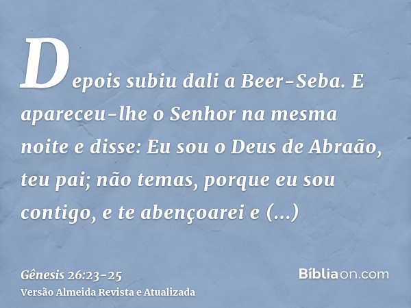 Depois subiu dali a Beer-Seba.E apareceu-lhe o Senhor na mesma noite e disse: Eu sou o Deus de Abraão, teu pai; não temas, porque eu sou contigo, e te abençoare