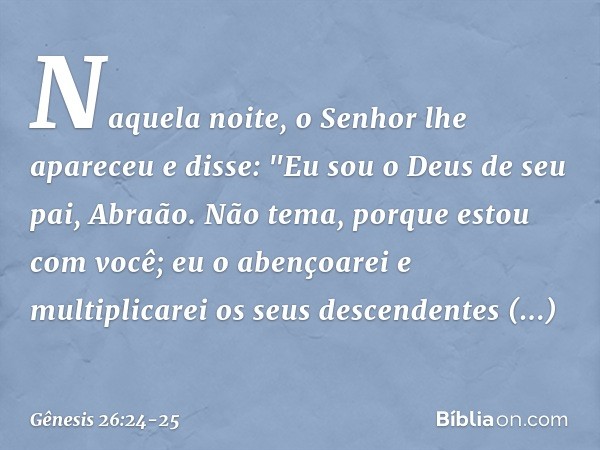 Naquela noite, o Senhor lhe apareceu e disse: "Eu sou o Deus de seu pai, Abraão. Não tema, porque estou com você; eu o abençoarei e multiplicarei os seus desce