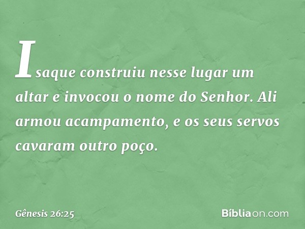 Isaque construiu nesse lugar um altar e invocou o nome do Senhor. Ali armou acampa­mento, e os seus servos cavaram outro poço. -- Gênesis 26:25