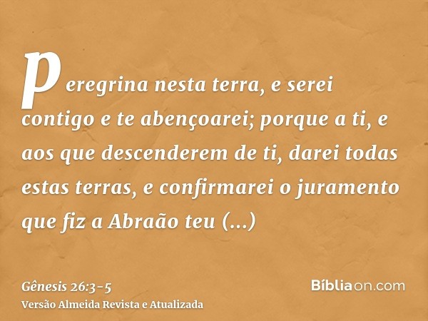 peregrina nesta terra, e serei contigo e te abençoarei; porque a ti, e aos que descenderem de ti, darei todas estas terras, e confirmarei o juramento que fiz a 