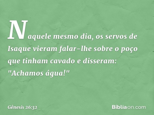 Naquele mesmo dia, os servos de Isaque vieram falar-lhe sobre o poço que tinham cava­do e disseram: "Achamos água!" -- Gênesis 26:32