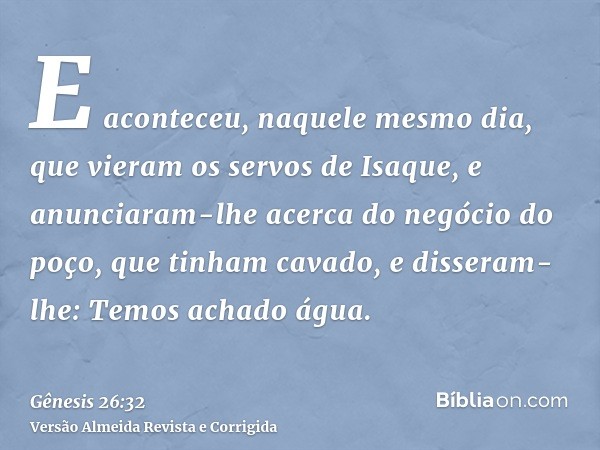 E aconteceu, naquele mesmo dia, que vieram os servos de Isaque, e anunciaram-lhe acerca do negócio do poço, que tinham cavado, e disseram-lhe: Temos achado água