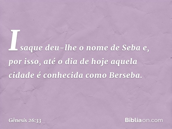 Isaque deu-lhe o nome de Seba e, por isso, até o dia de hoje aquela cidade é conhecida como Berseba. -- Gênesis 26:33