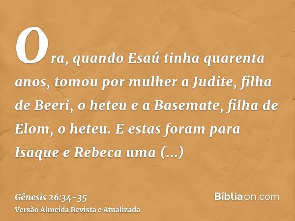 Ora, quando Esaú tinha quarenta anos, tomou por mulher a Judite, filha de Beeri, o heteu e a Basemate, filha de Elom, o heteu.E estas foram para Isaque e Rebeca