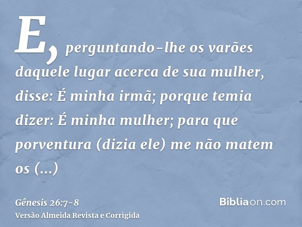 E, perguntando-lhe os varões daquele lugar acerca de sua mulher, disse: É minha irmã; porque temia dizer: É minha mulher; para que porventura (dizia ele) me não