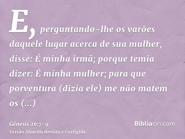 E, perguntando-lhe os varões daquele lugar acerca de sua mulher, disse: É minha irmã; porque temia dizer: É minha mulher; para que porventura (dizia ele) me não
