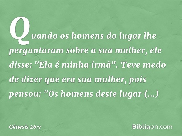 Quando os homens do lugar lhe pergunta­ram sobre a sua mulher, ele disse: "Ela é minha irmã". Teve medo de dizer que era sua mu­lher, pois pensou: "Os homens de