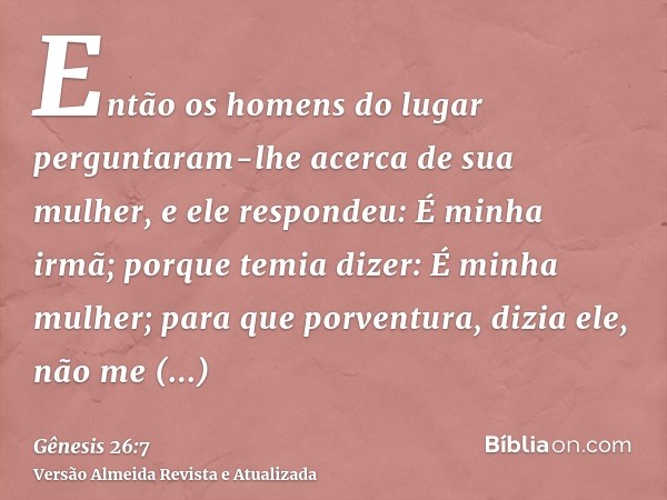 Então os homens do lugar perguntaram-lhe acerca de sua mulher, e ele respondeu: É minha irmã; porque temia dizer: É minha mulher; para que porventura, dizia ele