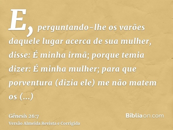 E, perguntando-lhe os varões daquele lugar acerca de sua mulher, disse: É minha irmã; porque temia dizer: É minha mulher; para que porventura (dizia ele) me não