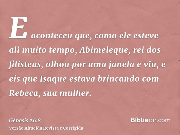 E aconteceu que, como ele esteve ali muito tempo, Abimeleque, rei dos filisteus, olhou por uma janela e viu, e eis que Isaque estava brincando com Rebeca, sua m