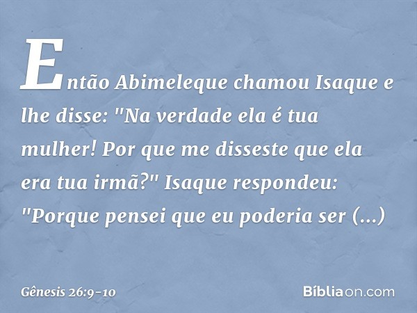 Então Abimeleque chamou Isaque e lhe disse: "Na verdade ela é tua mulher! Por que me disseste que ela era tua irmã?"
Isaque respondeu: "Porque pensei que eu p