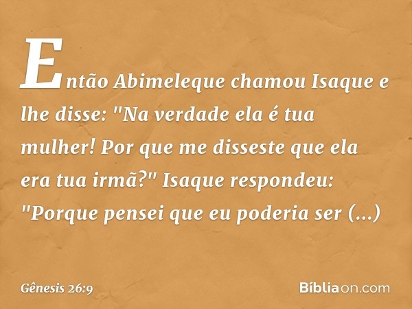 En­tão Abime­leque chamou Isaque e lhe disse: "Na verdade ela é tua mulher! Por que me disseste que ela era tua irmã?"
Isaque respondeu: "Porque pensei que eu p