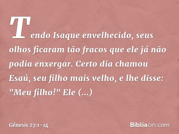 Tendo Isaque envelhecido, seus olhos ficaram tão fracos que ele já não podia enxergar. Certo dia chamou Esaú, seu filho mais velho, e lhe disse: "Meu filho!"
El