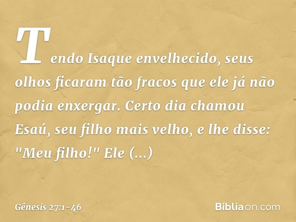 Tendo Isaque envelhecido, seus olhos ficaram tão fracos que ele já não podia enxergar. Certo dia chamou Esaú, seu filho mais velho, e lhe disse: "Meu filho!"
El