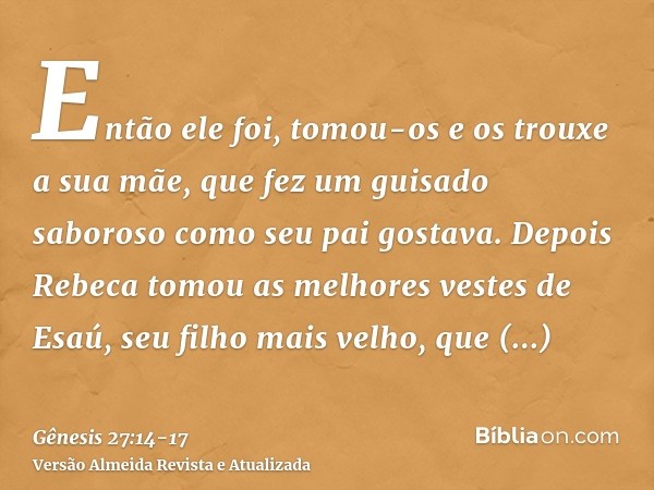 Então ele foi, tomou-os e os trouxe a sua mãe, que fez um guisado saboroso como seu pai gostava.Depois Rebeca tomou as melhores vestes de Esaú, seu filho mais v