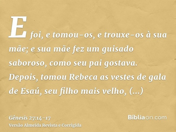 E foi, e tomou-os, e trouxe-os à sua mãe; e sua mãe fez um guisado saboroso, como seu pai gostava.Depois, tomou Rebeca as vestes de gala de Esaú, seu filho mais