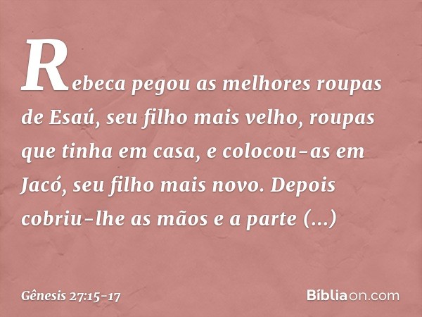 Rebeca pegou as me­lhores roupas de Esaú, seu filho mais velho, roupas que tinha em casa, e colocou-as em Jacó, seu filho mais novo. Depois cobriu-lhe as mãos e