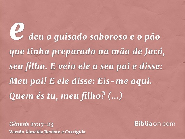 e deu o guisado saboroso e o pão que tinha preparado na mão de Jacó, seu filho.E veio ele a seu pai e disse: Meu pai! E ele disse: Eis-me aqui. Quem és tu, meu 