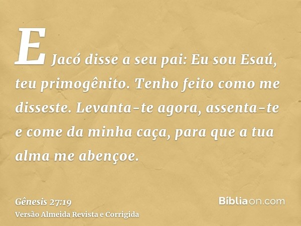 E Jacó disse a seu pai: Eu sou Esaú, teu primogênito. Tenho feito como me disseste. Levanta-te agora, assenta-te e come da minha caça, para que a tua alma me ab