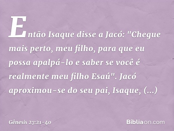 Então Isaque disse a Jacó: "Chegue mais perto, meu filho, para que eu possa apalpá-lo e saber se você é realmente meu filho E­saú". Jacó aproximou-se do seu pai