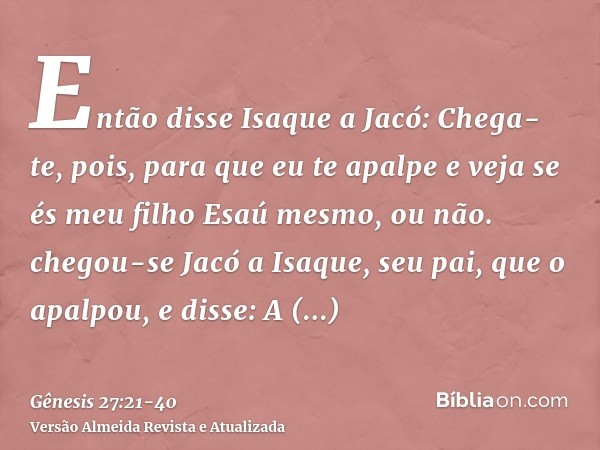 Então disse Isaque a Jacó: Chega-te, pois, para que eu te apalpe e veja se és meu filho Esaú mesmo, ou não.chegou-se Jacó a Isaque, seu pai, que o apalpou, e di