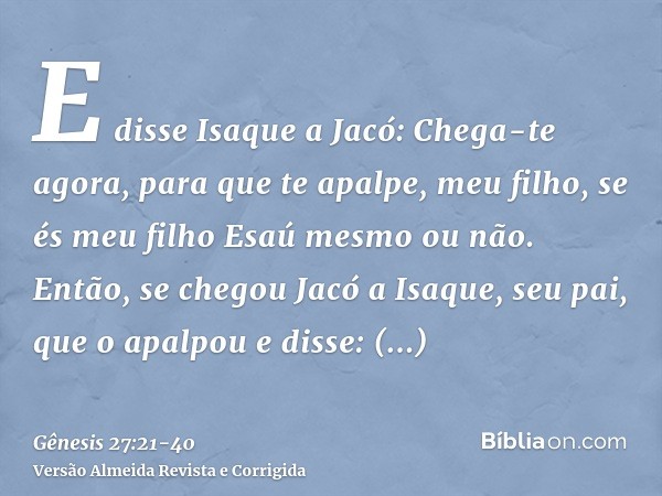 E disse Isaque a Jacó: Chega-te agora, para que te apalpe, meu filho, se és meu filho Esaú mesmo ou não.Então, se chegou Jacó a Isaque, seu pai, que o apalpou e