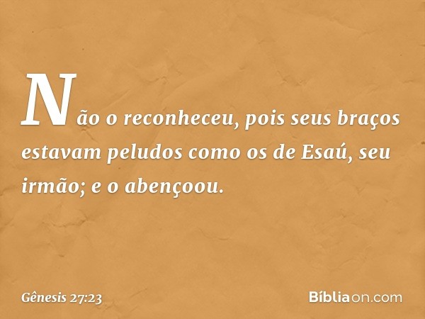 Não o reconheceu, pois seus braços estavam peludos como os de Esaú, seu irmão; e o abençoou. -- Gênesis 27:23