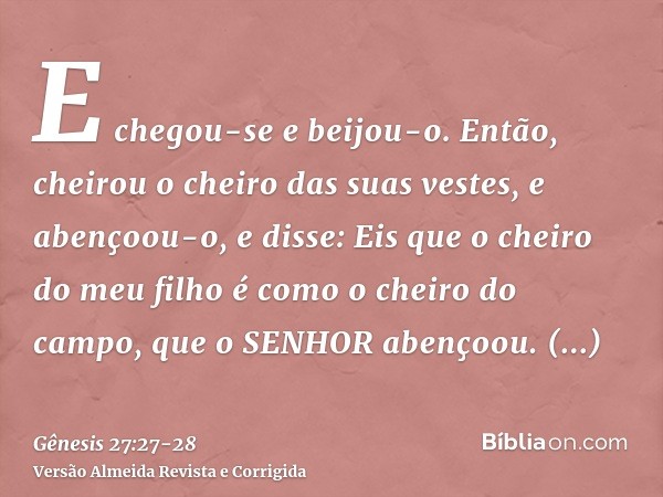 E chegou-se e beijou-o. Então, cheirou o cheiro das suas vestes, e abençoou-o, e disse: Eis que o cheiro do meu filho é como o cheiro do campo, que o SENHOR abe