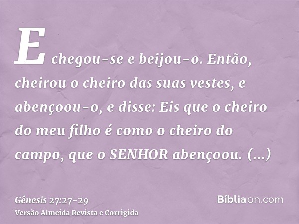 E chegou-se e beijou-o. Então, cheirou o cheiro das suas vestes, e abençoou-o, e disse: Eis que o cheiro do meu filho é como o cheiro do campo, que o SENHOR abe