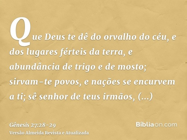 Que Deus te dê do orvalho do céu, e dos lugares férteis da terra, e abundância de trigo e de mosto;sirvam-te povos, e nações se encurvem a ti; sê senhor de teus