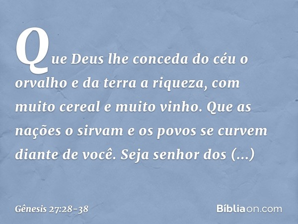 Que Deus lhe conceda
do céu o orvalho
e da terra a riqueza,
com muito cereal e muito vinho. Que as nações o sirvam
e os povos se curvem diante de você.
Seja sen