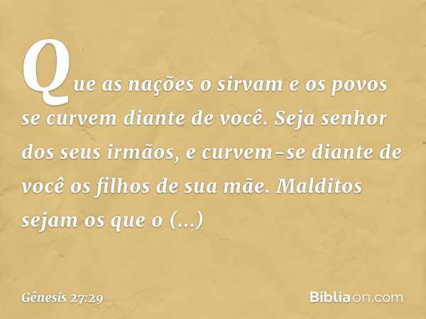 Que as nações o sirvam
e os povos se curvem diante de você.
Seja senhor dos seus irmãos,
e curvem-se diante de você
os filhos de sua mãe.
Malditos sejam os que 